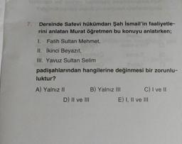 7.
Dersinde Safevi hükümdarı Şah İsmail'in faaliyetle-
rini anlatan Murat öğretmen bu konuyu anlatırken;
1.
Fatih Sultan Mehmet,
II. İkinci Beyazıt,
III. Yavuz Sultan Selim
padişahlarından hangilerine değinmesi bir zorunlu-
luktur?
A) Yalnız II
B) Yalnız III
C) I ve 11
D) Il ve III
E) I, II ve III