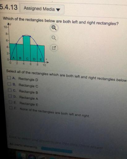 5.4.13 Assigned Media
Which of the rectangles below are both left and right rectangles?
104
8-
4-
GN
24
A
B
CD EN
0
2
6
8
10
Select all of the rectangles which are both left and right rectangles below.
A. Rectangle D
B. Rectangle C
C. Rectangle B
DD Rectangle A
E. Rectangle E
F. None of the rectangles are both left and right
ko select your and then tek check Answer
A parts showing