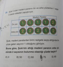 veya
20. Sule 5 adet madeni paranın ön ve arka yüzlerine 1
2 yazan etiketler yapıştırıyor.
Madeni Paralar
I
1
1
1
2
Ön yüz
2-%%
Arka yüz 2
2
2
2
1
N5
Şule, madeni paralardan birini rastgele seçip attığında ön
yüze gelen sayının 1 olduğunu görüyor.
Buna göre, Şule'nin attığı madeni paranın arka yü-
zünde 2 sayısının bulunma olasılığı yüzde kaçtır?
A) O
B) 50
C) 60
75
E) 80
