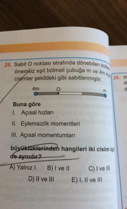 25. Sabit O noktası etrafında dönebilen kütles
önemsiz eşit bölmeli çubuğa m ve 4m ko.
cisimler şekildeki gibi sabitlenmiştir.
28. m
E00
4m
O
m
Buna göre
1. Açısal hızları
II. Eylemsizlik momentleri
III. Açısal momentumları
büyüklüklerinden hangileri iki cisim için
de aynıdır?
A) Yalnız!
B) I ve II C) I ve III
D) II ve III E) I, II ve III
