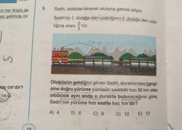 VUU
9.
Sadri, otobüse binerek okuluna gitmek istiyor.
min her ikisini de
en şeklinde bir
Sadri'nin 1. durağa olan uzakılğının 2. durağa olan uzak-
2 tür.
lığına orani
3
.
157
V = 30 km/s
cutek
hr
kaç cm'dir?
Otobüsün geldiğini gören Sadri, duraklardan hangi-
sine doğru yürürse yürüsün saatteki hızı 30 km olan
otobüsle aynı anda o durakta bulunacağına göre,
Sadri'nin yürüme hızı saatte kaç km'dir?
1413
A) 4
B) 6
C) 8
D) 10 E) 12
18