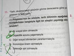 11. "Tarih, okuyana kendi gözünün görme derecesine göre yol
gösteren bir kılavuzdur."
ver
og holonid on
J.J.Rousseau'nun bu sözüyle, tarih biliminin aşağıdaki 2.
özelliklerinden hangisiyle ilgili bir eleştiri yapıldığı söy.
lenebilir?
Tolo che
Prf Yayınları
laneo digital volo ay
A) Bir sosyal bilim olmasıyla
B) Objektiflik sorunu yaşamasıyla
C) Diğer sosyal bilimlerden yararlanmasıyla
Kronolojiye önem vermesiyle Givost
E) Geleceğe ışık tutmasıyla
Leben
shen malygio