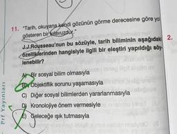 11. "Tarih, okuyana kendi gözünün görme derecesine göre yol
gösteren bir kılavuzdur."
ver
og holonid on
J.J.Rousseau'nun bu sözüyle, tarih biliminin aşağıdaki 2.
özelliklerinden hangisiyle ilgili bir eleştiri yapıldığı söy.
lenebilir?
Tolo che
Prf Yayınları
laneo digital volo ay
A) Bir sosyal bilim olmasıyla
B) Objektiflik sorunu yaşamasıyla
C) Diğer sosyal bilimlerden yararlanmasıyla
Kronolojiye önem vermesiyle Givost
E) Geleceğe ışık tutmasıyla
Leben
shen malygio
