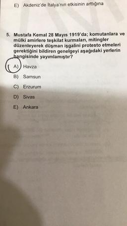 E) Akdeniz'de İtalya'nın etkisinin arttığına
5. Mustafa Kemal 28 Mayıs 1919'da; komutanlara ve
mülki amirlere teşkilat kurmalari, mitingler
düzenleyerek düşman işgalini protesto etmeleri
gerektiğini bildiren genelgeyi aşağıdaki yerlerin
hangisinde yayımlamıştır?
A) Havza
B) Samsun
C) Erzurum
D) Sivas
E) Ankara
