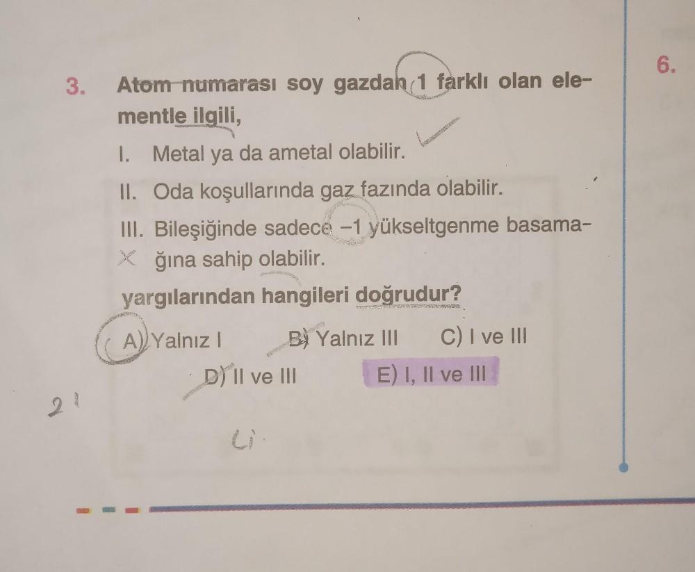 6.
3.
Atom numarası soy gazdah 1 farklı olan ele-
mentle ilgili,
I. Metal ya da ametal olabilir.
II. Oda koşullarında gaz fazında olabilir.
III. Bileşiğinde sadece -1 yükseltgenme basama-
* ğına sahip olabilir.
yargılarından hangileri doğrudur?
A) Yalnız!