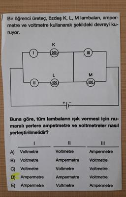 Bir öğrenci üreteç, özdeş K, L, M lambaları, amper-
metre ve voltmetre kullanarak şekildeki devreyi ku-
ruyor.
K
000
III
L
M
F
Buna göre, tüm lambaların işık vermesi için nu-
maralı yerlere ampetmetre ve voltmetreler nasıl
yerleştirilmelidir?
1
11
III
A) Voltmetre
Voltmetre
Ampermetre
B)
Voltmetre
Ampermetre
Voltmetre
C)
Voltmetre
Voltmetre
Voltmetre
D) Ampermetre
Ampermetre
Voltmetre
E)
Ampermetre
Voltmetre
Ampermetre