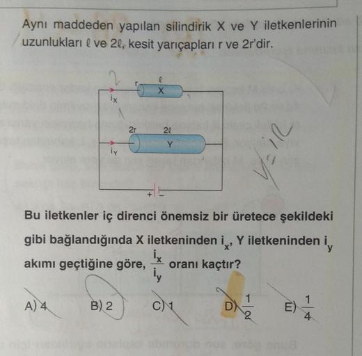 Aynı maddeden yapılan silindirik X ve Y iletkenlerinin
uzunlukları | ve 2l, kesit yarıçapları r ve 2r'dir.
2
l
X
ix
2r
20
EIR
iy
Bu iletkenler iç direnci önemsiz bir üretece şekildeki
gibi bağlandığında X iletkeninden i , Y iletkeninden i iy
akımı geçtiğin