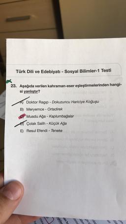 Türk Dili ve Edebiyatı - Sosyal Bilimler-1 Testi
23. Aşağıda verilen kahraman-eser eşleştirmelerinden hangi-
si yanlıştır?
A) Doktor Ragip - Dokuzuncu Hariciye koğuşu
B) Meryemce - Ortadirek
Musdu Ağa - Kaplumbağalarov
honar
Çolak Salih - Küçük Ağa
E) Resul Efendi - Teneke
rdan
sim
eyl
insev
oir
uşkiler
dan ha
elmis
cabin
sino
utür
