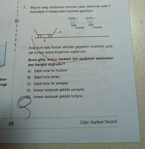 17. Boş bir araç sürtünmesi önemsiz yatay düzlemde sabit F
6 kuvvotiyle X noktasından harekete geçiriliyor.
kum
Kur
5
musluk
musluk
101
X
M
A
Araç kum dolu huniler altından geçerken musluklar açıla-
rak kurun araca boşalması sağlanıyor.
Buna göre, aracın h