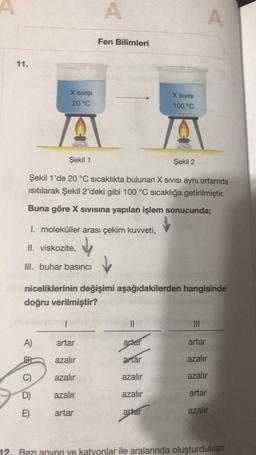 A
A
Fen Bilimleri
11.
X SIVISI
X SIVISI
20 °C
100 °C
A
Şekil 1
Şekil 2
Şekil 1'de 20 °C sıcaklıkta bulunan X SIVIsi aynı ortamda
isitilarak Şekil 2'deki gibi 100 °C sıcaklığa getirilmiştir.
Buna göre X sivisina yapılan işlem sonucunda;
1. moleküller arası çekim kuvveti,
II. viskozite,
III. buhar basıncı
niceliklerinin değişimi aşağıdakilerden hangisinde
doğru verilmiştir?
11
III
A)
artar
artar
artar
azalır
artar
azalır
C)
azalır
azalır
azalır
D)
azalır
azalır
artar
E)
artar
artar
azalır
12. Razı anyon ve katyonlar ile aralarında oluşturduklan