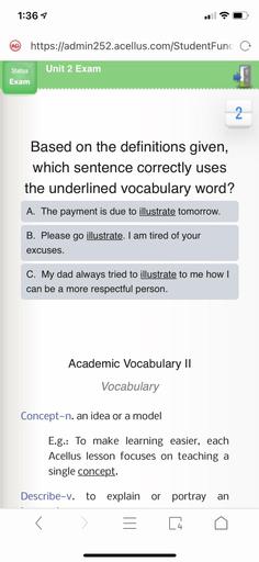 1:367
(AD
https://admin252.acellus.com/StudentFunc o
Status
Unit 2 Exam
Exam
2
Based on the definitions given,
which sentence correctly uses
the underlined vocabulary word?
A. The payment is due to illustrate tomorrow.
B. Please go illustrate. I am tired of your
excuses.
C. My dad always tried to illustrate to me how I
can be a more respectful person.
Academic Vocabulary II
Vocabulary
Concept-n. an idea or a model
E.g.: To make learning easier, each
Acellus lesson focuses on teaching a
single concept.
Describe-v. to explain or portray an
[14