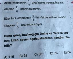 .
Defne kitaplarının
ünü İnci'ye verirse, İnci'nin
4
2
kitapları
oranında artıyor.
3
Eğer İnci kitaplarının
ini Yeliz'e verirse, Yeliz'in
3
kitapları
-
oranında artıyor.
8
Buna göre, başlangıçta Defne ve Yeliz'in top-
lam kitap sayısı aşağıdakilerden hangisi ola-
bilir?
D) 76
E) 64
C) 85
A) 116
B) 92