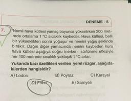 DENEME - 5
7.
Wemli hava kütlesi yamaç boyunca yükselirken 200 met-
rede ortalama 1 °C sıcaklık kaybeder. Hava kütlesi, belli
bir yükseklikten sonra yoğuşur ve nemini yağış şeklinde
bırakır. Dağın diğer yamacında nemini kaybeden kuru
hava kütlesi aşağıya doğru inerken sürtünme etkisiyle
her 100 metrede sıcaklık yaklaşık 1 °C artar.
Yukarıda bazı özellikleri verilen yerel rüzgar, aşağıda-
kilerden hangisidir?
A) Lodos
B) Poyraz
C) Karayel
D) Föhn
E) Samyeli
