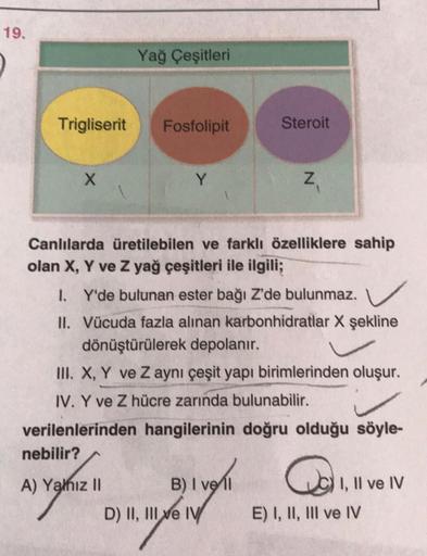 19.
Yağ Çeşitleri
.
Trigliserit
Fosfolipit
Steroit
X
Y
Z
Z
z
Canlılarda üretilebilen ve farklı özelliklere sahip
olan X, Y ve Z yağ çeşitleri ile ilgili;
I. Y'de bulunan ester bağı Z'de bulunmaz.
II. Vücuda fazla alınan karbonhidratlar X şekline
dönüştürül