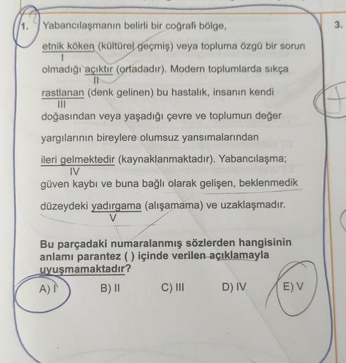 1.
3.
Yabancılaşmanın belirli bir coğrafi bölge,
etnik köken (kültürel geçmiş) veya topluma özgü bir sorun
1
olmadığı açıktır (ortadadır). Modern toplumlarda sıkça
II
rastlanan (denk gelinen) bu hastalık, insanın kendi
III
doğasından veya yaşadığı çevre ve