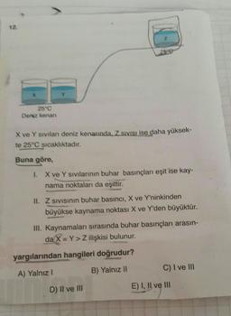 2
25e
Deniz kenan
X ve Y sivilar deniz kenarında, ZSVISI ise daha yüksek-
te 25°C sıcaklıktadır.
Buna göre,
1 X ve Y Sivilarının buhar basınçları eşit ise kay-
nama noktaları da eşittir.
II. Z sivisinin buhar basıncı, X ve Y'ninkinden
büyükse kaynama noktası X ve Y'den büyüktür.
III. Kaynamaları sırasında buhar basınçları arasın-
da X = Y > Z ilişkisi bulunur.
yargılarından hangileri doğrudur?
B) Yalnız 11
C) I ve III
A) Yalnız!
D) Il ve III
E) I, II ve III
