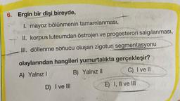 6. Ergin bir
dişi bireyde,
I. mayoz bölünmenin tamamlanması,
II. korpus luteumdan östrojen ve progesteron salgılanması,
III. döllenme sonucu oluşan zigotun segmentasyonu
olaylarından hangileri yumurtalıkta gerçekleşir?
A) Yalnız !
B) Yalnız II
C) I ve II
D) I ve III
E) I, II ve III