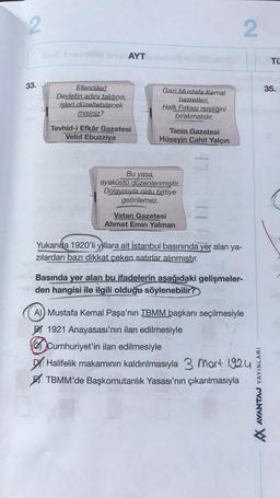 2
2
AYT
TÜ
33.
35.
Efendiler!
Devletin adını taktınız,
işleri düzeltebilecek
misiniz?
Gazi Mustafa Kemal
hazretleri,
Halk Fırkası reisliğini
bırakmalıdır.
Tevhid-i Efkâr Gazetesi
Velid Ebuzziya
Tanin Gazetesi
Hüseyin Cahit Yalçın
Bu yasa,
ayaküstü düzenlenmiştir.
Dolayısıyla oldu bittiye
getirilemez.
Vatan Gazetesi
Ahmet Emin Yalman
Yukarıda 1920'li yıllara ait İstanbul basınında yer alan ya-
zılardan bazı dikkat çeken satırlar alınmıştır.
Basında yer alan bu ifadelerin aşağıdaki gelişmeler-
den hangisi ile ilgili olduğu söylenebilir?
A) Mustafa Kemal Paşa'nın TBMM başkanı seçilmesiyle
BI 1921 Anayasası'nın ilan edilmesiyle
Cumhuriyet'in ilan edilmesiyle
Dy Halifelik makamının kaldırılmasıyla 3 mart 1924
TBMM'de Başkomutanlık Yasası'nın çıkarılmasıyla
VINAV CVINAV W