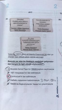 2
2
AYT
TÜ
33.
35.
Efendiler!
Devletin adını taktınız,
işleri düzeltebilecek
misiniz?
Gazi Mustafa Kemal
hazretleri,
Halk Fırkası reisliğini
bırakmalıdır.
Tevhid-i Efkâr Gazetesi
Velid Ebuzziya
Tanin Gazetesi
Hüseyin Cahit Yalçın
Bu yasa,
ayaküstü düzenlenmiştir.
Dolayısıyla oldu bittiye
getirilemez.
Vatan Gazetesi
Ahmet Emin Yalman
Yukarıda 1920'li yıllara ait İstanbul basınında yer alan ya-
zılardan bazı dikkat çeken satırlar alınmıştır.
Basında yer alan bu ifadelerin aşağıdaki gelişmeler-
den hangisi ile ilgili olduğu söylenebilir?
A) Mustafa Kemal Paşa'nın TBMM başkanı seçilmesiyle
BI 1921 Anayasası'nın ilan edilmesiyle
Cumhuriyet'in ilan edilmesiyle
Dy Halifelik makamının kaldırılmasıyla 3 mart 1924
TBMM'de Başkomutanlık Yasası'nın çıkarılmasıyla
VINAV CVINAV W
