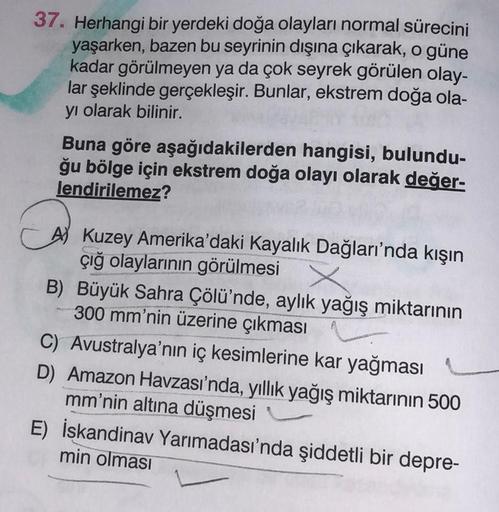 37. Herhangi bir yerdeki doğa olayları normal sürecini
yaşarken, bazen bu seyrinin dışına çıkarak, o güne
kadar görülmeyen ya da çok seyrek görülen olay-
lar şeklinde gerçekleşir. Bunlar, ekstrem doğa ola-
yi olarak bilinir.
Buna göre aşağıdakilerden hangi