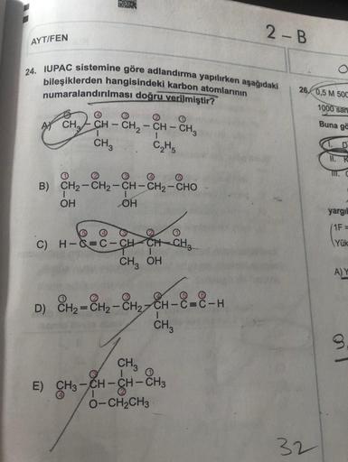 2-B
AYT/FEN
24. IUPAC sistemine göre adlandırma yapılırken aşağıdaki
bileşiklerden hangisindeki karbon atomlarının
numaralandırılması doğru verilmiştir?
26. 0,5 M 500
1000 san
ACH, CH - CH2 - CH -
CH3 C₂H₂
CH-CH₂
Buna go
1
1
1.D
II. K
B) CH2-CH2-CH-CH2-CHO