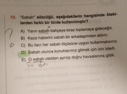 10. "Sabah" sözcüğü, aşağıdakilerin hangisinde öteki-
lerden farklı bir türde kullanılmıştır?
A) Yarın sabah bahçeye kiraz toplamaya gideceğiz.
B) Kaza haberini sabah bir arkadaşımdan aldım.
C) Bu ilacı her sabah ölçüsüne uygun
kullanmalısınız.
D) Sabah olunca konuklarımız gitmek için izin istedi.
E) O sabah otelden ayrılıp doğru havaalanına gittik.
sit isin
