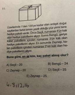 11.
Üzerlerinde 1'den 120'ye kadar olan ardışık doğal
sayılardan farklı birinin yazılı olduğu yüz yirmi tane
hediye paketi vardır. Önce Seçil, numarası 4'ün katı
olan hediye paketlerini alıyor. Sonra Bengü, geriye
kalan paketlerin içinden numarası 3'ün katı olan
hediye paketlerini alıyor. En sonunda Zeynep, ka-
lan paketlerin içinden numarası 2'nin katı olan he-
diye paketlerini alıyor.
Buna göre, en az kim, kaç paket almış olur?
A) Seçil - 20
B) Bengü - 24
C) Zeynep - 20
D) Seçil - 25
E) Zeynep - 25
4.8112,16