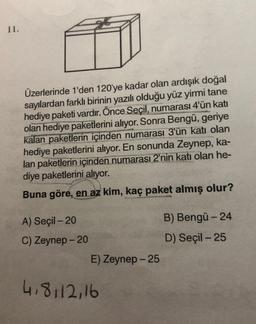 11.
Üzerlerinde 1'den 120'ye kadar olan ardışık doğal
sayılardan farklı birinin yazılı olduğu yüz yirmi tane
hediye paketi vardır. Önce Seçil, numarası 4'ün katı
olan hediye paketlerini alıyor. Sonra Bengü, geriye
kalan paketlerin içinden numarası 3'ün katı olan
hediye paketlerini alıyor. En sonunda Zeynep, ka-
lan paketlerin içinden numarası 2'nin katı olan he-
diye paketlerini alıyor.
Buna göre, en az kim, kaç paket almış olur?
A) Seçil - 20
B) Bengü - 24
C) Zeynep - 20
D) Seçil - 25
E) Zeynep - 25
4.8112,16
