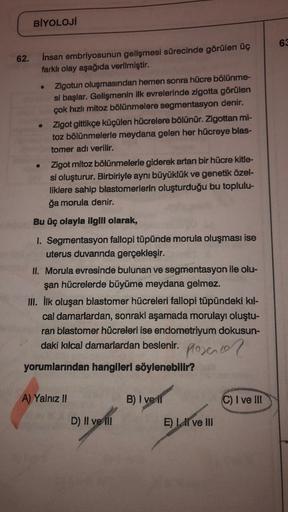 BİYOLOJİ
63
62.
insan embriyosunun gelişmesi sürecinde görülen üç
farklı olay aşağıda verilmiştir.
Zigotun oluşmasından hemen sonra hücre bölünme-
si başlar. Gelişmenin ilk evrelerinde zigotta görülen
çok hızlı mitoz bölünmelere segmentasyon denir.
Zigot g