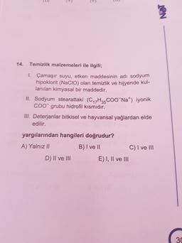 ID
(9
)
NET
14.
Temizlik malzemeleri ile ilgili;
1. Çamaşır suyu, etken maddesinin adi sodyumn
hipoklorit (Nacio) olan temizlik ve hijyende kul-
lanılan kimyasal bir maddedir.
II. Sodyum stearattaki (C17H35 COONa) iyonik
COO grubu hidrofil kısmıdır.
III. Deterjanlar bitkisel ve hayvansal yağlardan elde
edilir.
yargılarından hangileri doğrudur?
A) Yalnız II
B) I ve II
C) I ve III
D) II ve III
E) I, II ve III
30