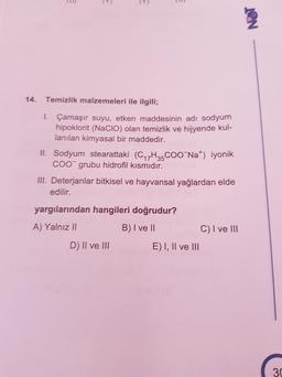 ID
(9
)
NET
14.
Temizlik malzemeleri ile ilgili;
1. Çamaşır suyu, etken maddesinin adi sodyumn
hipoklorit (Nacio) olan temizlik ve hijyende kul-
lanılan kimyasal bir maddedir.
II. Sodyum stearattaki (C17H35 COONa) iyonik
COO grubu hidrofil kısmıdır.
III. Deterjanlar bitkisel ve hayvansal yağlardan elde
edilir.
yargılarından hangileri doğrudur?
A) Yalnız II
B) I ve II
C) I ve III
D) II ve III
E) I, II ve III
30
