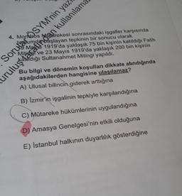 4. Mondros Narekesi sonrasındaki isgaller karşısında
başlayan tepkinin bir sonucu olarak
Manis 1919'da yaklaşık 75 bin kişinin katıldığı Fatih
ve 23 Mayıs 1919'da yaklaşık 200 bin kişinin
Hidığı Sultanahmet Mitingi yapıldı.
Sorular ÖSYM'nin yaz
uruluştaraingan kullanılam
Bu bilgi ve dönemin koşulları dikkate alındığında
aşağıdakilerden hangisine ulaşılamaz?
A) Ulusal bilincin giderek arttığına
B) Izmir'in işgalinin tepkiyle karşılandığına
C) Mütareke hükümlerinin uygulandığına
D) Amasya Genelgesi'nin etkili olduğuna
E) İstanbul halkının duyarlılık gösterdiğine