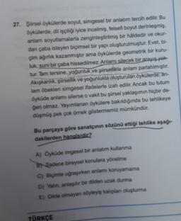 27. Şiirsel öykülerde soyut, simgesel bir anlatım tercih edilir. Bu
öykülerde, dil işçiliği iyice incelmiş, felsefi boyut derinleşmiş,
anlam soyutlamalarla zenginleştirilmiş bir haldedir ve okur-
dan çaba isteyen biçimsel bir yapı oluşturulmuştur. Evet, bi-
çim ağırlık kazanmıştır ama öykülerde geometrik bir kuru-
luk, suni bir çaba hissedilmez. Anlamı silecek bir arayış yok
tur. Tam tersine, yoğunluk ve şiirsellikle anlam parlatılmıştır.
Akışkanlık, şiirsellik ve yoğunlukla oluşturulan öykülerde, an-
lam öbekleri simgesel ifadelerle izah edilir. Ancak bu tutum
öyküde anlamı silerse o vakit bu şiirsel yaklaşımın hiçbir de-
geri olmaz. Yayımlanan öykülere bakıldığında bu tehlikeye
düşmüş pek çok örnek göstermemiz mümkündür.
Bu parçaya göre sanatçının sözünü ettiği tehlike aşağı-
dakilerden hangisidir?
A) Oyküde imgesel bir anlatım kullanma
B) Sadece bireysel konulara yönelme
C) Biçimle uğraşırken anlamı koruyamama
D) Yalin, anlaşılır bir dilden uzak durma
E) Dilde olmayan söyleyiş kalıplan oluşturma
TÜRKÇE