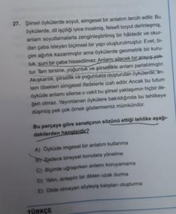 27. Şiirsel öykülerde soyut, simgesel bir anlatım tercih edilir. Bu
öykülerde, dil işçiliği iyice incelmiş, felsefi boyut derinleşmiş,
anlam soyutlamalarla zenginleştirilmiş bir haldedir ve okur-
dan çaba isteyen biçimsel bir yapı oluşturulmuştur. Evet, bi-
çim ağırlık kazanmıştır ama öykülerde geometrik bir kuru-
luk, suni bir çaba hissedilmez. Anlamı silecek bir arayış yok
tur. Tam tersine, yoğunluk ve şiirsellikle anlam parlatılmıştır.
Akışkanlık, şiirsellik ve yoğunlukla oluşturulan öykülerde, an-
lam öbekleri simgesel ifadelerle izah edilir. Ancak bu tutum
öyküde anlamı silerse o vakit bu şiirsel yaklaşımın hiçbir de-
geri olmaz. Yayımlanan öykülere bakıldığında bu tehlikeye
düşmüş pek çok örnek göstermemiz mümkündür.
Bu parçaya göre sanatçının sözünü ettiği tehlike aşağı-
dakilerden hangisidir?
A) Oyküde imgesel bir anlatım kullanma
B) Sadece bireysel konulara yönelme
C) Biçimle uğraşırken anlamı koruyamama
D) Yalin, anlaşılır bir dilden uzak durma
E) Dilde olmayan söyleyiş kalıplan oluşturma
TÜRKÇE
