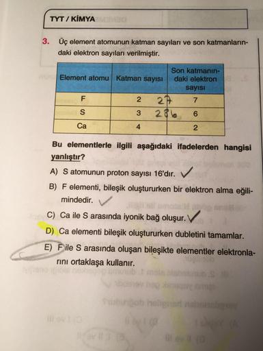 TYT / KİMYA
3. Üç element atomunun katman sayıları ve son katmanların-
daki elektron sayıları verilmiştir.
Son katmanın-
Element atomu Katman sayısı daki elektron
sayısı
F.
2 21
7
S
3 28 6
Ca
4
2
Bu elementlerle ilgili aşağıdaki ifadelerden hangisi
yanlışt