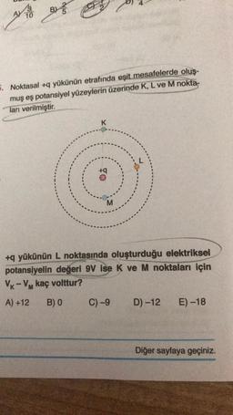 BY
B
)
AV 10
. Noktasal +q yükünün etrafında eşit mesafelerde olus-
muş eş potansiyel yüzeylerin üzerinde K, L ve M nokta-
ları verilmiştir.
K
+
M
+q yükünün L noktasında oluşturduğu elektriksel
potansiyelin değeri 9V ise K ve M noktaları için
VK - VM kaç volttur?
A) +12
B) O
C)-9
D) -12
E) -18
Diğer sayfaya geçiniz.
