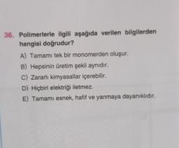 36. Polimerlerle ilgili aşağıda verilen bilgilerden
hangisi doğrudur?
A) Tamamı tek bir monomerden oluşur.
B) Hepsinin üretim şekli aynıdır.
C) Zararlı kimyasallar içerebilir.
D) Hiçbiri elektriği iletmez.
E) Tamamı esnek, hafif ve yanmaya dayanıklıdır.