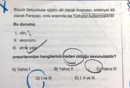 Büyük Selçuklular eğitim dili olarak Arapçayı, edebiyat dili
olarak Farsçayı, ordu arasında ise Türkçeyi kullanmışlardır.
Bu duruma;
1. din, %
II. ekonomi,
III. etnik yap
unsurlarından hangilerinin neden olduğu savunulabilir?
A) Yalnız!
B) Yalnız II
C Yalnız III
D) I ve III
E) I, II ve III