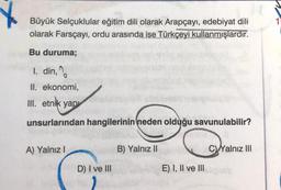 Büyük Selçuklular eğitim dili olarak Arapçayı, edebiyat dili
olarak Farsçayı, ordu arasında ise Türkçeyi kullanmışlardır.
Bu duruma;
1. din, %
II. ekonomi,
III. etnik yap
unsurlarından hangilerinin neden olduğu savunulabilir?
A) Yalnız!
B) Yalnız II
C Yalnız III
D) I ve III
E) I, II ve III
