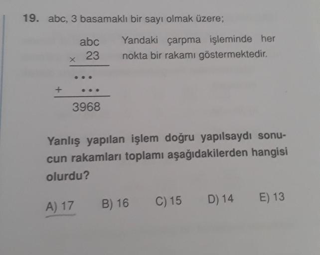 19. abc, 3 basamaklı bir sayı olmak üzere;
abc
23
Yandaki çarpma işleminde her
nokta bir rakamı göstermektedir.
X
+
3968
Yanlış yapılan işlem doğru yapılsaydı sonu-
cun rakamları toplamı aşağıdakilerden hangisi
olurdu?
C) 15
D) 14
B) 16
E) 13
A) 17