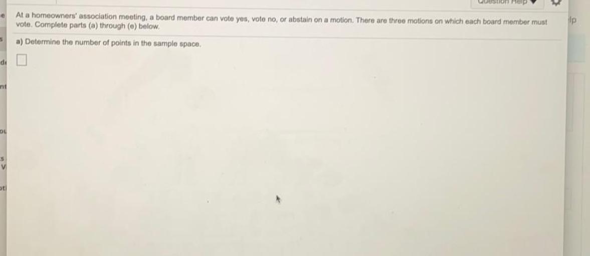 At a homeowners' association meeting, a board member can voto yes, voto no, or abstain on a motion. There are three motions on which each board member must
vote. Complete parts (a) through (o) below.
lp
5
a) Determine the number of points in the sample space,
di
int
04
ot
