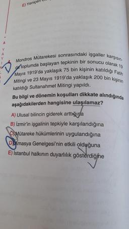 E) Yeniçer
Y
A
Y
Mondros Mütarekesi sonrasındaki işgaller karşısın-
da toplumda başlayan tepkinin bir sonucu olarak 19
Mayıs 1919'da yaklaşık 75 bin kişinin katıldığı Fatih
Mitingi ve 23 Mayıs 1919'da yaklaşık 200 bin kişinin
katıldığı Sultanahmet Mitingi yapıldı.
Bu bilgi ve dönemin koşulları dikkate alındığında
aşağıdakilerden hangisine ulaşılamaz?
A) Ulusal bilincin giderek arttıšina
B) İzmir'in işgalinin tepkiyle karşılandığına
C Mütareke hükümlerinin uygulandığına
DAmasya Genelgesi'nin etkili olduğuna
E) İstanbul halkının duyarlılık gösterdiğine
gösterdiğine