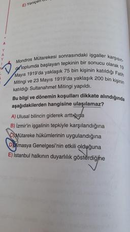 E) Yeniçer
Y
A
Y
Mondros Mütarekesi sonrasındaki işgaller karşısın-
da toplumda başlayan tepkinin bir sonucu olarak 19
Mayıs 1919'da yaklaşık 75 bin kişinin katıldığı Fatih
Mitingi ve 23 Mayıs 1919'da yaklaşık 200 bin kişinin
katıldığı Sultanahmet Mitingi yapıldı.
Bu bilgi ve dönemin koşulları dikkate alındığında
aşağıdakilerden hangisine ulaşılamaz?
A) Ulusal bilincin giderek arttıšina
B) İzmir'in işgalinin tepkiyle karşılandığına
C Mütareke hükümlerinin uygulandığına
DAmasya Genelgesi'nin etkili olduğuna
E) İstanbul halkının duyarlılık gösterdiğine
gösterdiğine
