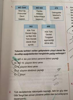 MÖ 3200
MÖ 900
3.
Kar
476
Fenike
Mısır'da
Firavunlar
içer
ilar
Alfabesi
Ostrogotlar
Istanbul'u
kuşattı.
da
Devri
kullanılmaya
başlandı.
lar
başladı.
ila
et
582
699
B
A
Kök Türk
Kök Türk
Devleti Doğu
ve Batı Kök
Türk Devleti
Devleti
Türgişleri
egemenliği
altına aldı.
olarak ikiye
ayrıldı.
Yukarıda tarihleri verilen gelişmelerin yüzyıl olarak ifa-
de edilişi aşağıdakilerden hangisinde yanlış verilmiştir?
A) MÖ 4. bin yılın birinci yarısının birinci çeyreği
B) MÖ 10. yüzyılın ikinci yarısı
C) & yüzyılın ikinci yarısı
DX 6. yüzyılın dördüncü çeyreği
EN 7. yüzyıl
karekök
Zlos
mooo
4.
logy
2. Türk devletlerinde hâkimiyetin kaynağı, ilahi bir güç olan
Gök Tengri'den alınan yönetme yetkisi olan kut anlayışına
dayanıyordu.