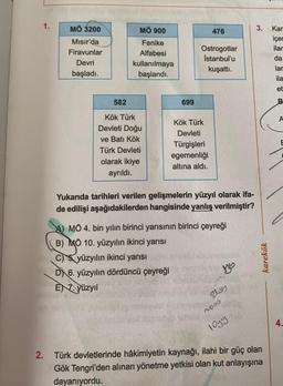 MÖ 3200
MÖ 900
3.
Kar
476
Fenike
Mısır'da
Firavunlar
içer
ilar
Alfabesi
Ostrogotlar
Istanbul'u
kuşattı.
da
Devri
kullanılmaya
başlandı.
lar
başladı.
ila
et
582
699
B
A
Kök Türk
Kök Türk
Devleti Doğu
ve Batı Kök
Türk Devleti
Devleti
Türgişleri
egemenliği
altına aldı.
olarak ikiye
ayrıldı.
Yukarıda tarihleri verilen gelişmelerin yüzyıl olarak ifa-
de edilişi aşağıdakilerden hangisinde yanlış verilmiştir?
A) MÖ 4. bin yılın birinci yarısının birinci çeyreği
B) MÖ 10. yüzyılın ikinci yarısı
C) & yüzyılın ikinci yarısı
DX 6. yüzyılın dördüncü çeyreği
EN 7. yüzyıl
karekök
Zlos
mooo
4.
logy
2. Türk devletlerinde hâkimiyetin kaynağı, ilahi bir güç olan
Gök Tengri'den alınan yönetme yetkisi olan kut anlayışına
dayanıyordu.
