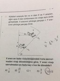 21. Kütleleri sırasıyla 3m ve m olan X ve Y araçlan,
eğim açısı o olan sürtünmesiz bir viraja aynı anda
girmektedir. X aracının yörünge yarıçapı r. Y ara-
cinin yörünge yarıçapı 3r'dir.
3r
wi
27
Le gr
+
X aracı en fazla v büyüklüğündeki hızla savrul-
madan virajı dönebildiğine göre, Y aracı virajı
savrulmadan en fazla kaç v hızı ile dönebilir?
1
V3
A)
B)
C) 1
9
D)
3
((E)v3
NW