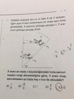 21. Kütleleri sırasıyla 3m ve m olan X ve Y araçlan,
eğim açısı o olan sürtünmesiz bir viraja aynı anda
girmektedir. X aracının yörünge yarıçapı r. Y ara-
cinin yörünge yarıçapı 3r'dir.
3r
wi
27
Le gr
+
X aracı en fazla v büyüklüğündeki hızla savrul-
madan virajı dönebildiğine göre, Y aracı virajı
savrulmadan en fazla kaç v hızı ile dönebilir?
1
V3
A)
B)
C) 1
9
D)
3
((E)v3
NW
