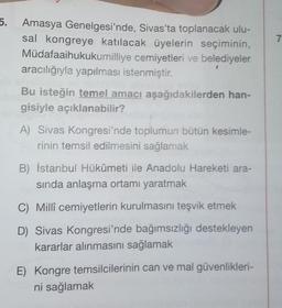 7
5. Amasya Genelgesi'nde, Sivas'ta toplanacak ulu-
sal kongreye katılacak üyelerin seçiminin,
Müdafaaihukukumilliye cemiyetleri ve belediyeler
aracılığıyla yapılması istenmiştir.
Bu isteğin temel amacı aşağıdakilerden han-
gisiyle açıklanabilir?
A) Sivas Kongresi'nde toplumun bütün kesimle-
rinin temsil edilmesini sağlamak
B) İstanbul Hükûmeti ile Anadolu Hareketi ara-
sinda anlaşma ortamı yaratmak
C) Millî cemiyetlerin kurulmasını teşvik etmek
D) Sivas Kongresi'nde bağımsızlığı destekleyen
kararlar alınmasını sağlamak
E) Kongre temsilcilerinin can ve mal güvenlikleri-
ni sağlamak