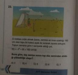 23.
O noktası orijin olmak üzere, zemine en kısa uzaklığı 160
cm olan topu bir kaleci ayak ile vurarak oyuna sokuyor.
Topun zamana göre t saniyede aldığı yol,
f(t) = - + 6 + 160 cm'dir.
Buna göre, kaç saniye sonra top düz zeminden atıldı-
ğı yüksekliğe ulaşır?
A) 3
B) 4
C) 5
D) 6
E) 7
22
AYT Deneme Sınavı
