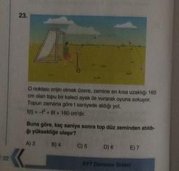 23.
O noktası orijin olmak üzere, zemine en kısa uzaklığı 160
cm olan topu bir kaleci ayak ile vurarak oyuna sokuyor.
Topun zamana göre t saniyede aldığı yol,
f(t) = - + 6 + 160 cm'dir.
Buna göre, kaç saniye sonra top düz zeminden atıldı-
ğı yüksekliğe ulaşır?
A) 3
B) 4
C) 5
D) 6
E) 7
22
AYT Deneme Sınavı
